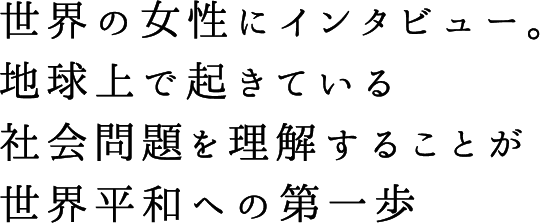 世界の女性にインタビュー。地球上で起きている社会問題を理解することが世界平和への第一歩